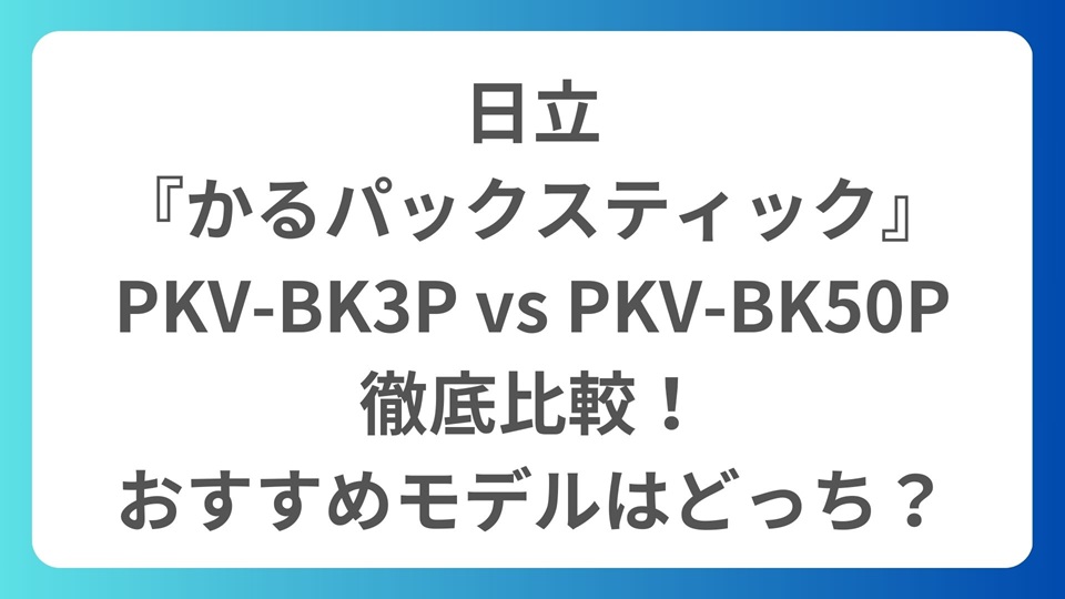 日立『かるパックスティック』PKV-BK3P vs PKV-BK50Pを徹底比較！おすすめモデルはどっち？